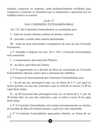 reuniões, congresso ou simpósio, serão preferencialmente escolhidos para
comporem a comissão os Vereadores que se dispuserem a apresentar tese ou
trabalho relativo ao temário.
Art. 123. São Comissões Extraordinárias as constituídas para:
I – tratar de assunto atinente à defesa de direitos coletivos;
II – proceder a estudo sobre matéria determinada;
III – tratar de tema relacionado à competência de mais de uma Comissão
Permanente.
§ 1º Atendido o disposto nos arts. 101 e 102, a Comissão Extraordinária
será constituída:
I – a requerimento, aprovado pelo Plenário;
II – de ofício, pela Mesa da Câmara.
§ 2º O requerimento ou a decisão da Mesa de constituição de Comissão
Extraordinária indicará o prazo para a conclusão dos trabalhos.
§ 3º O prazo de funcionamento das Comissões Extraordinárias será:
I – de até um ano, prorrogável uma vez, na forma do § 1º, por igual ou
menor período, no caso das comissões a que se referem os incisos I e III do
caput deste artigo;
II – de 60 (sessenta) dias, prorrogável uma vez, na forma do § 1º, por até
30 (trinta) dias, no caso das comissões a que se refere o inciso II do caput
deste artigo.
§ 4º A Comissão Extraordinária será extinta automaticamente ao término
do mandato da Mesa da Câmara durante o qual tiver sido constituída.
§ 5º A Comissão Extraordinária apresentará relatório, na forma do art.
121.
Seção IV
DAS COMISSÕES EXTRAORDINÁRIAS
50
 