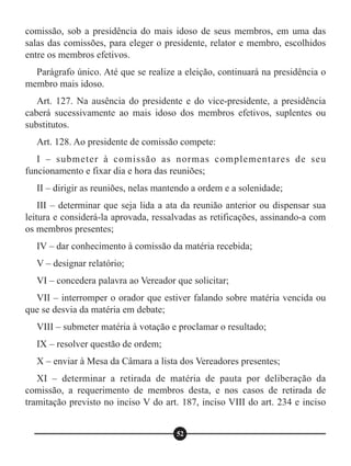 comissão, sob a presidência do mais idoso de seus membros, em uma das
salas das comissões, para eleger o presidente, relator e membro, escolhidos
entre os membros efetivos.
Parágrafo único. Até que se realize a eleição, continuará na presidência o
membro mais idoso.
Art. 127. Na ausência do presidente e do vice-presidente, a presidência
caberá sucessivamente ao mais idoso dos membros efetivos, suplentes ou
substitutos.
Art. 128. Ao presidente de comissão compete:
I – submeter à comissão as normas complementares de seu
funcionamento e fixar dia e hora das reuniões;
II – dirigir as reuniões, nelas mantendo a ordem e a solenidade;
III – determinar que seja lida a ata da reunião anterior ou dispensar sua
leitura e considerá-la aprovada, ressalvadas as retificações, assinando-a com
os membros presentes;
IV – dar conhecimento à comissão da matéria recebida;
V – designar relatório;
VI – concedera palavra ao Vereador que solicitar;
VII – interromper o orador que estiver falando sobre matéria vencida ou
que se desvia da matéria em debate;
VIII – submeter matéria à votação e proclamar o resultado;
IX – resolver questão de ordem;
X – enviar à Mesa da Câmara a lista dos Vereadores presentes;
XI – determinar a retirada de matéria de pauta por deliberação da
comissão, a requerimento de membros desta, e nos casos de retirada de
tramitação previsto no inciso V do art. 187, inciso VIII do art. 234 e inciso
52
 