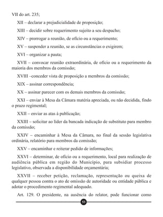 VII do art. 235;
XII – declarar a prejudicialidade de proposição;
XIII – decidir sobre requerimento sujeito a seu despacho;
XIV – prorrogar a reunião, de ofício ou a requerimento;
XV – suspender a reunião, se as circunstâncias o exigirem;
XVI – organizar a pauta;
XVII – convocar reunião extraordinária, de ofício ou a requerimento da
maioria dos membros da comissão;
XVIII –conceder vista de proposição a membros da comissão;
XIX – assinar correspondência;
XX – assinar parecer com os demais membros da comissão;
XXI – enviar à Mesa da Câmara matéria apreciada, ou não decidida, findo
o prazo regimental;
XXII – enviar as atas à publicação;
XXIII – solicitar ao líder da bancada indicação de substituto para membro
da comissão;
XXIV – encaminhar à Mesa da Câmara, no final da sessão legislativa
ordinária, relatório para membros da comissão;
XXV – encaminhar e reiterar pedido de informações;
XXVI – determinar, de ofício ou a requerimento, local para realização de
audiência pública em região do Município, para subsidiar processo
legislativo, observada a disponibilidade orçamentária;
XXVII – receber petição, reclamação, representação ou queixa de
qualquer pessoa contra o ato de omissão de autoridade ou entidade pública e
adotar o procedimento regimental adequado.
Art. 129. O presidente, na ausência do relator, pode funcionar como
53
 