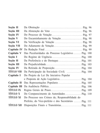 Seção II Da Obstrução
Seção III Da Abstenção do Voto
Seção IV Do Processo de Votação
Seção V Do Encaminhamento de Votação
Seção VI Da Verificação de Votação
Seção VII Do Adiamento de Votação
Capítulo IV Da Redação Final
Capítulo V Das Peculiaridades do Processo Legislativo
Seção I Do Regime de Urgência
Seção II Da Preferência e do Destaque
Seção III Da Prejudicialidade
Seção IV Da Retirada de Proposição
TÍTULO VIII Da Participação da Sociedade Civil;
Capítulo I Do Projeto de Lei De Iniciativa Popular
e Proposta de Ação Legislativa
Capítulo II Das Representações Populares
Capítulo III Da Audiência Pública
TÍTULO IX Regras Gerais de Prazo
TÍTULO X Do Comparecimento de Autoridades
TÍTULO XI Do Processo nos Crimes de; Responsabilidade do
Prefeito, do Vice-prefeito e dos Secretários
TÍTULO XII Disposições Finais e Transitórias
Pág. 96
Pág. 96
Pág. 97
Pág. 98
Pág. 98
Pág. 99
Pág. 99
Pág. 100
Pág. 100
Pág. 101
Pág. 103
Pág. 104
Pág. 104
Pág. 104
Pág. 105
Pág. 106
Pág. 109
Pág. 110
Pág. 111
Pág. 111
 
