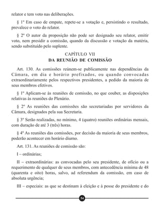 relator e tem voto nas deliberações.
§ 1º Em caso de empate, repete-se a votação e, persistindo o resultado,
prevalece o voto do relator.
§ 2º O autor da proposição não pode ser designado seu relator, emitir
voto, nem presidir a comissão, quando da discussão e votação da matéria,
sendo substituído pelo suplente.
Art. 130. As comissões reúnem-se publicamente nas dependências da
Câmara, em dia e horário prefixados, ou quando convocadas
extraordinariamente pelos respectivos presidentes, a pedido da maioria de
seus membros efetivos.
§ 1º Aplicam-se às reuniões de comissão, no que couber, as disposições
relativas às reuniões do Plenário.
§ 2º As reuniões das comissões são secretariadas por servidores da
Câmara, designados pela sua Secretaria.
§ 3º Serão realizadas, no mínimo, 4 (quatro) reuniões ordinárias mensais,
com duração de até 3 (três) horas.
§ 4º As reuniões das comissões, por decisão da maioria de seus membros,
poderão acontecer em horário diurno.
Art. 131. As reuniões de comissão são:
I – ordinárias;
II – extraordinárias: as convocadas pelo seu presidente, de ofício ou a
requerimento de qualquer de seus membros, com antecedência mínima de 48
(quarenta e oito) horas, salvo, ad referendum da comissão, em caso de
absoluta urgência;
III – especiais: as que se destinam à eleição e à posse do presidente e do
CAPÍTULO VII
DA REUNIÃO DE COMISSÃO
54
 