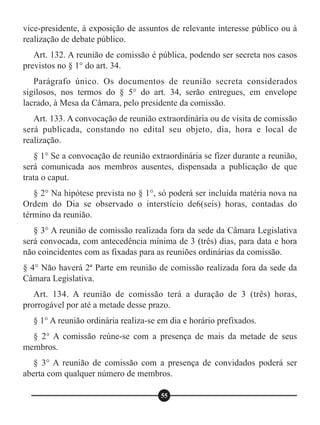vice-presidente, à exposição de assuntos de relevante interesse público ou à
realização de debate público.
Art. 132. A reunião de comissão é pública, podendo ser secreta nos casos
previstos no § 1° do art. 34.
Parágrafo único. Os documentos de reunião secreta considerados
sigilosos, nos termos do § 5° do art. 34, serão entregues, em envelope
lacrado, à Mesa da Câmara, pelo presidente da comissão.
Art. 133. A convocação de reunião extraordinária ou de visita de comissão
será publicada, constando no edital seu objeto, dia, hora e local de
realização.
§ 1° Se a convocação de reunião extraordinária se fizer durante a reunião,
será comunicada aos membros ausentes, dispensada a publicação de que
trata o caput.
§ 2° Na hipótese prevista no § 1°, só poderá ser incluída matéria nova na
Ordem do Dia se observado o interstício de6(seis) horas, contadas do
término da reunião.
§ 3° A reunião de comissão realizada fora da sede da Câmara Legislativa
será convocada, com antecedência mínima de 3 (três) dias, para data e hora
não coincidentes com as fixadas para as reuniões ordinárias da comissão.
§ 4° Não haverá 2ª Parte em reunião de comissão realizada fora da sede da
Câmara Legislativa.
Art. 134. A reunião de comissão terá a duração de 3 (três) horas,
prorrogável por até a metade desse prazo.
§ 1° A reunião ordinária realiza-se em dia e horário prefixados.
§ 2° A comissão reúne-se com a presença de mais da metade de seus
membros.
§ 3° A reunião de comissão com a presença de convidados poderá ser
aberta com qualquer número de membros.
55
 