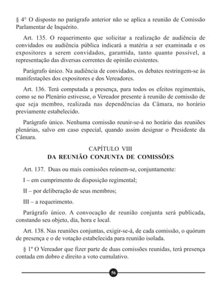 § 4° O disposto no parágrafo anterior não se aplica a reunião de Comissão
Parlamentar de Inquérito.
Art. 135. O requerimento que solicitar a realização de audiência de
convidados ou audiência pública indicará a matéria a ser examinada e os
expositores a serem convidados, garantida, tanto quanto possível, a
representação das diversas correntes de opinião existentes.
Parágrafo único. Na audiência de convidados, os debates restringem-se às
manifestações dos expositores e dos Vereadores.
Art. 136. Terá computada a presença, para todos os efeitos regimentais,
como se no Plenário estivesse, o Vereador presente à reunião de comissão de
que seja membro, realizada nas dependências da Câmara, no horário
previamente estabelecido.
Parágrafo único. Nenhuma comissão reunir-se-á no horário das reuniões
plenárias, salvo em caso especial, quando assim designar o Presidente da
Câmara.
Art. 137. Duas ou mais comissões reúnem-se, conjuntamente:
I – em cumprimento de disposição regimental;
II – por deliberação de seus membros;
III – a requerimento.
Parágrafo único. A convocação de reunião conjunta será publicada,
constando seu objeto, dia, hora e local.
Art. 138. Nas reuniões conjuntas, exigir-se-á, de cada comissão, o quórum
de presença e o de votação estabelecida para reunião isolada.
§ 1º O Vereador que fizer parte de duas comissões reunidas, terá presença
contada em dobro e direito a voto cumulativo.
CAPÍTULO VIII
DA REUNIÃO CONJUNTA DE COMISSÕES
56
 
