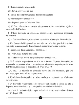 I – Primeira parte –expediente:
a)leitura e aprovação da ata;
b) leitura da correspondência e da matéria recebida;
c) distribuição de proposição.
II – Segunda parte – Ordem do Dia:
a) 1ª fase: discussão e votação de parecer sobre proposição sujeita a
apreciação do Plenário;
b) 2ª fase: discussão de votação de proposição que dispensa a apreciação
do Plenário;
c) 3ª fase: recebimento, discussão e votação de proposição da comissão.
§ 1° a Ordem do Dia poderá ser alterada, em cada fase, por deliberação da
comissão, a requerimento de qualquer de seus membros que solicite:
I – adiamento de apreciação de proposição;
II – retirada de matéria da pauta;
III – alteração da ordem de apreciação de proposições.
§ 2° É vedada a apreciação, na 1ª e na 2ª fase da 2ª parte da reunião, de
proposição ou parecer sobre proposição que não conste na pauta previamente
distribuída, ressalvado o disposto no § 3° do art. 270.
Art. 142. Da reunião da comissão lavrar-se-á ata resumida, que será
publicada, após a sua leitura e aprovação.
§ 1º A leitura da ata poderá ser dispensada pelo presidente, de ofício ou a
requerimento.
§ 2º Havendo requerimento de Vereador solicitando a leitura da ata, a
dispensa a que se refere o § 1° não poderá ser realizada de ofício.
Art. 143. A comissão delibera por maioria de votos, observado o disposto
no § 2° do art. 134.
58
 