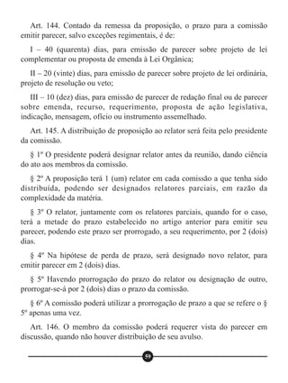 Art. 144. Contado da remessa da proposição, o prazo para a comissão
emitir parecer, salvo exceções regimentais, é de:
I – 40 (quarenta) dias, para emissão de parecer sobre projeto de lei
complementar ou proposta de emenda à Lei Orgânica;
II – 20 (vinte) dias, para emissão de parecer sobre projeto de lei ordinária,
projeto de resolução ou veto;
III – 10 (dez) dias, para emissão de parecer de redação final ou de parecer
sobre emenda, recurso, requerimento, proposta de ação legislativa,
indicação, mensagem, ofício ou instrumento assemelhado.
Art. 145. A distribuição de proposição ao relator será feita pelo presidente
da comissão.
§ 1º O presidente poderá designar relator antes da reunião, dando ciência
do ato aos membros da comissão.
§ 2º A proposição terá 1 (um) relator em cada comissão a que tenha sido
distribuída, podendo ser designados relatores parciais, em razão da
complexidade da matéria.
§ 3º O relator, juntamente com os relatores parciais, quando for o caso,
terá a metade do prazo estabelecido no artigo anterior para emitir seu
parecer, podendo este prazo ser prorrogado, a seu requerimento, por 2 (dois)
dias.
§ 4º Na hipótese de perda de prazo, será designado novo relator, para
emitir parecer em 2 (dois) dias.
§ 5º Havendo prorrogação do prazo do relator ou designação de outro,
prorrogar-se-á por 2 (dois) dias o prazo da comissão.
§ 6º A comissão poderá utilizar a prorrogação de prazo a que se refere o §
5º apenas uma vez.
Art. 146. O membro da comissão poderá requerer vista do parecer em
discussão, quando não houver distribuição de seu avulso.
59
 