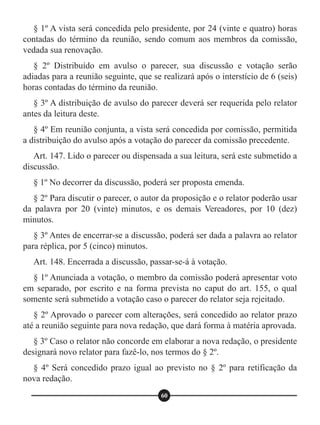 § 1º A vista será concedida pelo presidente, por 24 (vinte e quatro) horas
contadas do término da reunião, sendo comum aos membros da comissão,
vedada sua renovação.
§ 2º Distribuído em avulso o parecer, sua discussão e votação serão
adiadas para a reunião seguinte, que se realizará após o interstício de 6 (seis)
horas contadas do término da reunião.
§ 3º A distribuição de avulso do parecer deverá ser requerida pelo relator
antes da leitura deste.
§ 4º Em reunião conjunta, a vista será concedida por comissão, permitida
a distribuição do avulso após a votação do parecer da comissão precedente.
Art. 147. Lido o parecer ou dispensada a sua leitura, será este submetido a
discussão.
§ 1º No decorrer da discussão, poderá ser proposta emenda.
§ 2º Para discutir o parecer, o autor da proposição e o relator poderão usar
da palavra por 20 (vinte) minutos, e os demais Vereadores, por 10 (dez)
minutos.
§ 3º Antes de encerrar-se a discussão, poderá ser dada a palavra ao relator
para réplica, por 5 (cinco) minutos.
Art. 148. Encerrada a discussão, passar-se-á à votação.
§ 1º Anunciada a votação, o membro da comissão poderá apresentar voto
em separado, por escrito e na forma prevista no caput do art. 155, o qual
somente será submetido a votação caso o parecer do relator seja rejeitado.
§ 2º Aprovado o parecer com alterações, será concedido ao relator prazo
até a reunião seguinte para nova redação, que dará forma à matéria aprovada.
§ 3º Caso o relator não concorde em elaborar a nova redação, o presidente
designará novo relator para fazê-lo, nos termos do § 2º.
§ 4º Será concedido prazo igual ao previsto no § 2º para retificação da
nova redação.
60
 