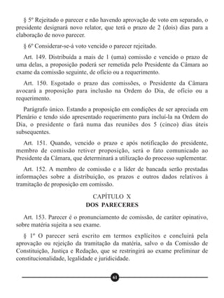 § 5º Rejeitado o parecer e não havendo aprovação de voto em separado, o
presidente designará novo relator, que terá o prazo de 2 (dois) dias para a
elaboração de novo parecer.
§ 6º Considerar-se-á voto vencido o parecer rejeitado.
Art. 149. Distribuída a mais de 1 (uma) comissão e vencido o prazo de
uma delas, a proposição poderá ser remetida pelo Presidente da Câmara ao
exame da comissão seguinte, de ofício ou a requerimento.
Art. 150. Esgotado o prazo das comissões, o Presidente da Câmara
avocará a proposição para inclusão na Ordem do Dia, de ofício ou a
requerimento.
Parágrafo único. Estando a proposição em condições de ser apreciada em
Plenário e tendo sido apresentado requerimento para incluí-la na Ordem do
Dia, o presidente o fará numa das reuniões dos 5 (cinco) dias úteis
subsequentes.
Art. 151. Quando, vencido o prazo e após notificação do presidente,
membro de comissão retiver proposição, será o fato comunicado ao
Presidente da Câmara, que determinará a utilização do processo suplementar.
Art. 152. A membro de comissão e a líder de bancada serão prestadas
informações sobre a distribuição, os prazos e outros dados relativos à
tramitação de proposição em comissão.
Art. 153. Parecer é o pronunciamento de comissão, de caráter opinativo,
sobre matéria sujeita a seu exame.
§ 1º O parecer será escrito em termos explícitos e concluirá pela
aprovação ou rejeição da tramitação da matéria, salvo o da Comissão de
Constituição, Justiça e Redação, que se restringirá ao exame preliminar de
constitucionalidade, legalidade e juridicidade.
CAPÍTULO X
DOS PARECERES
61
 