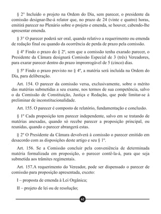 § 2° Incluído o projeto na Ordem do Dia, sem parecer, o presidente da
comissão designar-lhe-á relator que, no prazo de 24 (vinte e quatro) horas,
emitirá parecer no Plenário sobre o projeto e emenda, se houver, cabendo-lhe
apresentar emenda.
§ 3° O parecer poderá ser oral, quando relativo a requerimento ou emenda
de redação final ou quando da ocorrência de perda de prazo pela comissão.
§ 4º Findo o prazo do § 2º, sem que a comissão tenha exarado parecer, o
Presidente da Câmara designará Comissão Especial de 3 (três) Vereadores,
para exarar parecer dentro do prazo improrrogável de 5 (cinco) dias.
§ 5º Findo o prazo previsto no § 4º, a matéria será incluída na Ordem do
Dia, para deliberação.
Art. 154. O parecer da comissão versa, exclusivamente, sobre o mérito
das matérias submetidas a seu exame, nos termos de sua competência, salvo
o da Comissão de Constituição, Justiça e Redação, que pode limitar-se à
preliminar de inconstitucionalidade.
Art. 155. O parecer é composto de relatório, fundamentação e conclusão.
§ 1º Cada proposição tem parecer independente, salvo em se tratando de
matérias anexadas, quando só recebe parecer a proposição principal, ou
reunidas, quando o parecer abrangerá estas.
§ 2º O Presidente da Câmara devolverá à comissão o parecer emitido em
desacordo com as disposições deste artigo e seu § 1º.
Art. 156. Se a Comissão concluir pela conveniência de determinada
matéria formalizada em proposição, o parecer contê-la-á, para que seja
submetida aos trâmites regimentais.
Art. 157.A requerimento do Vereador, pode ser dispensado o parecer de
comissão para proposição apresentada, exceto:
I – proposta de emenda à Lei Orgânica;
II – projeto de lei ou de resolução;
62
 