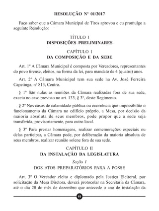 RESOLUÇÃO Nº 01/2017
TÍTULO I
DISPOSIÇÕES PRELIMINARES
CAPÍTULO I
DA COMPOSIÇÃO E DA SEDE
CAPÍTULO II
DA INSTALAÇÃO DA LEGISLATURA
Seção I
DOS ATOS PREPARATÓRIOS PARA A POSSE
Faço saber que a Câmara Municipal de Tiros aprovou e eu promulgo a
seguinte Resolução:
Art. 1º A Câmara Municipal é composta por Vereadores, representantes
do povo tirense, eleitos, na forma da lei, para mandato de 4 (quatro) anos.
Art. 2º A Câmara Municipal tem sua sede na Av. José Ferreira
Capetinga, nº 813, Centro.
§ 1º São nulas as reuniões da Câmara realizadas fora de sua sede,
exceto no caso previsto no art. 133, § 3°, deste Regimento.
§ 2º Nos casos de calamidade pública ou ocorrência que impossibilite o
funcionamento da Câmara no edifício próprio, a Mesa, por decisão da
maioria absoluta de seus membros, pode propor que a sede seja
transferida, provisoriamente, para outro local.
§ 3º Para prestar homenagens, realizar comemorações especiais ou
delas participar, a Câmara pode, por deliberação da maioria absoluta de
seus membros, realizar reunião solene fora de sua sede.
Art. 3º O Vereador eleito e diplomado pela Justiça Eleitoral, por
solicitação da Mesa Diretora, deverá protocolar na Secretaria da Câmara,
até o dia 20 do mês de dezembro que antecede o ano de instalação da
01
 