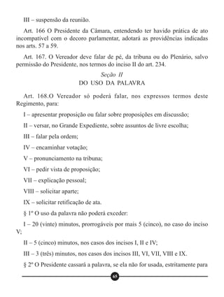 III – suspensão da reunião.
Art. 166 O Presidente da Câmara, entendendo ter havido prática de ato
incompatível com o decoro parlamentar, adotará as providências indicadas
nos arts. 57 a 59.
Art. 167. O Vereador deve falar de pé, da tribuna ou do Plenário, salvo
permissão do Presidente, nos termos do inciso II do art. 234.
Art. 168.O Vereador só poderá falar, nos expressos termos deste
Regimento, para:
I – apresentar proposição ou falar sobre proposições em discussão;
II – versar, no Grande Expediente, sobre assuntos de livre escolha;
III – falar pela ordem;
IV – encaminhar votação;
V – pronunciamento na tribuna;
VI – pedir vista de proposição;
VII – explicação pessoal;
VIII – solicitar aparte;
IX – solicitar retificação de ata.
§ 1º O uso da palavra não poderá exceder:
I – 20 (vinte) minutos, prorrogáveis por mais 5 (cinco), no caso do inciso
V;
II – 5 (cinco) minutos, nos casos dos incisos I, II e IV;
III – 3 (três) minutos, nos casos dos incisos III, VI, VII, VIII e IX.
§ 2º O Presidente cassará a palavra, se ela não for usada, estritamente para
Seção II
DO USO DA PALAVRA
65
 