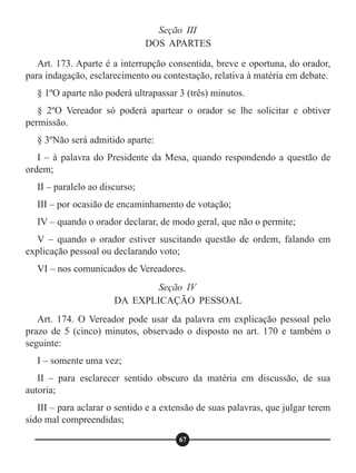 Seção III
DOS APARTES
Seção IV
DA EXPLICAÇÃO PESSOAL
Art. 173. Aparte é a interrupção consentida, breve e oportuna, do orador,
para indagação, esclarecimento ou contestação, relativa à matéria em debate.
§ 1ºO aparte não poderá ultrapassar 3 (três) minutos.
§ 2ºO Vereador só poderá apartear o orador se lhe solicitar e obtiver
permissão.
§ 3ºNão será admitido aparte:
I – à palavra do Presidente da Mesa, quando respondendo a questão de
ordem;
II – paralelo ao discurso;
III – por ocasião de encaminhamento de votação;
IV – quando o orador declarar, de modo geral, que não o permite;
V – quando o orador estiver suscitando questão de ordem, falando em
explicação pessoal ou declarando voto;
VI – nos comunicados de Vereadores.
Art. 174. O Vereador pode usar da palavra em explicação pessoal pelo
prazo de 5 (cinco) minutos, observado o disposto no art. 170 e também o
seguinte:
I – somente uma vez;
II – para esclarecer sentido obscuro da matéria em discussão, de sua
autoria;
III – para aclarar o sentido e a extensão de suas palavras, que julgar terem
sido mal compreendidas;
67
 