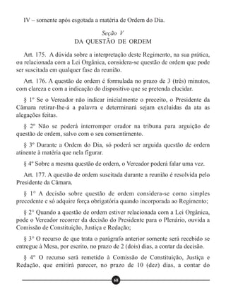 IV – somente após esgotada a matéria de Ordem do Dia.
Art. 175. A dúvida sobre a interpretação deste Regimento, na sua prática,
ou relacionada com a Lei Orgânica, considera-se questão de ordem que pode
ser suscitada em qualquer fase da reunião.
Art. 176. A questão de ordem é formulada no prazo de 3 (três) minutos,
com clareza e com a indicação do dispositivo que se pretenda elucidar.
§ 1º Se o Vereador não indicar inicialmente o preceito, o Presidente da
Câmara retirar-lhe-á a palavra e determinará sejam excluídas da ata as
alegações feitas.
§ 2º Não se poderá interromper orador na tribuna para arguição de
questão de ordem, salvo com o seu consentimento.
§ 3º Durante a Ordem do Dia, só poderá ser arguida questão de ordem
atinente à matéria que nela figurar.
§ 4º Sobre a mesma questão de ordem, o Vereador poderá falar uma vez.
Art. 177. A questão de ordem suscitada durante a reunião é resolvida pelo
Presidente da Câmara.
§ 1° A decisão sobre questão de ordem considera-se como simples
precedente e só adquire força obrigatória quando incorporada ao Regimento;
§ 2° Quando a questão de ordem estiver relacionada com a Lei Orgânica,
pode o Vereador recorrer da decisão do Presidente para o Plenário, ouvida a
Comissão de Constituição, Justiça e Redação;
§ 3° O recurso de que trata o parágrafo anterior somente será recebido se
entregue à Mesa, por escrito, no prazo de 2 (dois) dias, a contar da decisão.
§ 4° O recurso será remetido à Comissão de Constituição, Justiça e
Redação, que emitirá parecer, no prazo de 10 (dez) dias, a contar do
Seção V
DA QUESTÃO DE ORDEM
68
 