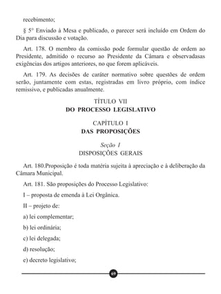 recebimento;
§ 5° Enviado à Mesa e publicado, o parecer será incluído em Ordem do
Dia para discussão e votação.
Art. 178. O membro da comissão pode formular questão de ordem ao
Presidente, admitido o recurso ao Presidente da Câmara e observadasas
exigências dos artigos anteriores, no que forem aplicáveis.
Art. 179. As decisões de caráter normativo sobre questões de ordem
serão, juntamente com estas, registradas em livro próprio, com índice
remissivo, e publicadas anualmente.
Art. 180.Proposição é toda matéria sujeita à apreciação e à deliberação da
Câmara Municipal.
Art. 181. São proposições do Processo Legislativo:
I – proposta de emenda à Lei Orgânica.
II – projeto de:
a) lei complementar;
b) lei ordinária;
c) lei delegada;
d) resolução;
e) decreto legislativo;
TÍTULO VII
DO PROCESSO LEGISLATIVO
CAPÍTULO I
DAS PROPOSIÇÕES
Seção I
DISPOSIÇÕES GERAIS
69
 
