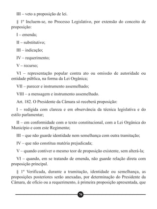 III – veto a proposição de lei.
§ 1º Incluem-se, no Processo Legislativo, por extensão do conceito de
proposição:
I – emenda;
II – substitutivo;
III – indicação;
IV – requerimento;
V – recurso;
VI – representação popular contra ato ou omissão de autoridade ou
entidade pública, na forma da Lei Orgânica;
VII – parecer e instrumento assemelhado;
VIII – a mensagem e instrumento assemelhado.
Art. 182. O Presidente da Câmara só receberá proposição:
I – redigida com clareza e em observância da técnica legislativa e do
estilo parlamentar;
II – em conformidade com o texto constitucional, com a Lei Orgânica do
Município e com este Regimento;
III – que não guarde identidade nem semelhança com outra tramitação;
IV – que não constitua matéria prejudicada;
V – quando contiver o mesmo teor de proposição existente, sem alterá-la;
VI – quando, em se tratando de emenda, não guarde relação direta com
proposição principal.
§ 1º Verificada, durante a tramitação, identidade ou semelhança, as
proposições posteriores serão anexadas, por determinação do Presidente da
Câmara, de ofício ou a requerimento, à primeira proposição apresentada, que
70
 