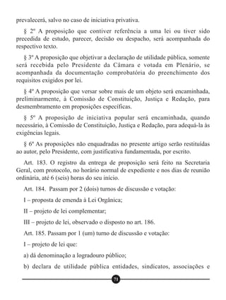 prevalecerá, salvo no caso de iniciativa privativa.
§ 2º A proposição que contiver referência a uma lei ou tiver sido
precedida de estudo, parecer, decisão ou despacho, será acompanhada do
respectivo texto.
§ 3º A proposição que objetivar a declaração de utilidade pública, somente
será recebida pelo Presidente da Câmara e votada em Plenário, se
acompanhada da documentação comprobatória do preenchimento dos
requisitos exigidos por lei.
§ 4º A proposição que versar sobre mais de um objeto será encaminhada,
preliminarmente, à Comissão de Constituição, Justiça e Redação, para
desmembramento em proposições específicas.
§ 5º A proposição de iniciativa popular será encaminhada, quando
necessário, à Comissão de Constituição, Justiça e Redação, para adequá-la às
exigências legais.
§ 6º As proposições não enquadradas no presente artigo serão restituídas
ao autor, pelo Presidente, com justificativa fundamentada, por escrito.
Art. 183. O registro da entrega de proposição será feito na Secretaria
Geral, com protocolo, no horário normal de expediente e nos dias de reunião
ordinária, até 6 (seis) horas do seu início.
Art. 184. Passam por 2 (dois) turnos de discussão e votação:
I – proposta de emenda à Lei Orgânica;
II – projeto de lei complementar;
III – projeto de lei, observado o disposto no art. 186.
Art. 185. Passam por 1 (um) turno de discussão e votação:
I – projeto de lei que:
a) dá denominação a logradouro público;
b) declara de utilidade pública entidades, sindicatos, associações e
71
 