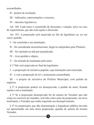 assemelhados.
II – projeto de resolução;
III – indicações, representações e recursos;
IV – decretos legislativos.
Art. 186. Cada turno é constituído de discussão e votação, salvo no caso
de requerimento, que não está sujeito a discussão.
Art. 187. A proposição será arquivada no fim da legislatura ou, no seu
curso, quando:
I – for concluída a sua tramitação;
II – for considerada inconstitucional, ilegal ou antijurídica pelo Plenário;
III – for rejeitada ou tida por prejudicada;
IV – tiver perdido o objeto;
V – for retirada de tramitação pelo autor.
§ 1º Não será arquivada no final da legislatura:
I – a proposição de iniciativa popular, cuja tramitação será reiniciada;
II – o veto a proposição de lei e instrumento assemelhado;
III – o projeto de iniciativa do Prefeito Municipal, com pedido de
urgência.
§ 2º A proposição poderá ser desarquivada, a pedido do autor, ficando
sujeita a nova tramitação.
§ 3º Se a proposição desarquivada for de autoria do Vereador que não
esteja no exercício do mandato, será tido como autor da proposição, em nova
tramitação, o Vereador que tenha requerido seu desarquivamento.
§ 4º As proposições que dão denominação a logradouro público deverão
ser apresentadas em uma única proposição, quando de autoria do mesmo
Vereador.
72
 
