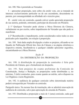 Art. 188. Não é permitido ao Vereador:
I – apresentar proposição, nem sobre ela emitir voto, em se tratando de
interesse exclusivamente particular ou de seu ascendente, descendente ou
parente, por consanguinidade ou afinidade até o terceiro grau;
II – emitir voto em comissão, quando estiver sendo apreciada proposição
de sua autoria, podendo, entretanto, participar da discussão em Plenário.
§ 1º Qualquer Vereador pode alertar a Mesa Diretora da Câmara,
verbalmente ou por escrito, sobre impedimento do Vereador que não pode se
manifestar.
§ 2º Reconhecido o impedimento, serão considerados nulos todos os atos
praticados pelo impedido, em relação à proposição.
Art. 189. Será dada ampla divulgação a todos os projetos, afixando-se no
Quadro de Publicação Oficial dos Atos da Câmara e na página eletrônica a
respectiva ementa, facultando-se a qualquer cidadão apresentar sugestões,
encaminhando-as à Mesa Diretora.
Art. 190. A distribuição de proposição às comissões é feita pelo
Presidente da Câmara, que a formalizará em despacho.
Art. 191. Sem prejuízo do exame preliminar da Comissão de
Constituição, Justiça e Redação, as proposições serão distribuídas a, no
máximo, 3 (três) comissões, para exame quanto ao mérito, salvo disposto na
Lei Orgânica e neste Regimento.
Art. 192. A audiência de qualquer comissão sobre determinada matéria
poderá serrequerida por Vereador ou comissão.
Parágrafo único. Na mesma fase de tramitação, não se admitirá renovação de
audiência de comissão, salvo para apreciação de emenda de Plenário.
Art. 193. Distribuída a proposição a mais de 1 (uma) comissão, cada qual
Seção II
DA DISTRIBUIÇÃO DA PROPOSIÇÃO
73
 