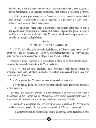 Seção II
DA POSSE DOS VEREADORES
Art. 4º No primeiro ano de cada legislatura, a Câmara reunir-se-á, no 1º
(primeiro) dia de janeiro, às 17:00 h, independentemente de convocação,
para dar posse aos Vereadores e eleger a sua Mesa Diretora.
Parágrafo único. A posse dos Vereadores poderá se dar na mesma sessão
especial de posse do Prefeito e do Vice-Prefeito.
Art. 5º A reunião será presidida pelo Vereador mais idoso dentre os
presentes, que, após declará-la aberta, convidará um Vereador para assumir
as funções de Secretário.
Art. 6º Na posse dos Vereadores, será observado o seguinte:
I – o Presidente, de pé, no que será acompanhado pelos presentes, prestará
o compromisso:
“Prometo defender e cumprir as Constituições e as Leis da República e
do Estado, a Lei Orgânica do Município, bem como desempenhar, leal e
honradamente, o mandato que me foi confiado pelo povo tirense.”
II – prestado o compromisso, o Secretário fará a chamada dos Vereadores
e, cada um, ao ser proferido seu nome, responderá: “Assim o prometo.”
III – o compromissando não poderá, no ato da posse, fazer declaração oral
02
legislatura, o seu Diploma de Vereador, acompanhado da comunicação do
nome parlamentar e da legenda partidária, bem como a declaração de bens.
§1º O nome parlamentar do Vereador, salvo quando essencial à
identificação, é composto de 2 (dois) elementos: o prenome e 1 (um) nome,
2 (dois) nomes ou 2 (dois) prenomes.
§ 2º A lista dos Vereadores diplomados, em ordem alfabética e com a
indicação das respectivas legendas partidárias, organizada pela Secretaria
da Câmara, será publicada até o dia 22 do mês de dezembro que antecede o
ano de instalação da legislatura.
 