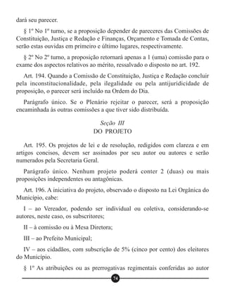 dará seu parecer.
§ 1º No 1º turno, se a proposição depender de pareceres das Comissões de
Constituição, Justiça e Redação e Finanças, Orçamento e Tomada de Contas,
serão estas ouvidas em primeiro e último lugares, respectivamente.
§ 2º No 2º turno, a proposição retornará apenas a 1 (uma) comissão para o
exame dos aspectos relativos ao mérito, ressalvado o disposto no art. 192.
Art. 194. Quando a Comissão de Constituição, Justiça e Redação concluir
pela inconstitucionalidade, pela ilegalidade ou pela antijuridicidade de
proposição, o parecer será incluído na Ordem do Dia.
Parágrafo único. Se o Plenário rejeitar o parecer, será a proposição
encaminhada às outras comissões a que tiver sido distribuída.
Art. 195. Os projetos de lei e de resolução, redigidos com clareza e em
artigos concisos, devem ser assinados por seu autor ou autores e serão
numerados pela Secretaria Geral.
Parágrafo único. Nenhum projeto poderá conter 2 (duas) ou mais
proposições independentes ou antagônicas.
Art. 196. A iniciativa do projeto, observado o disposto na Lei Orgânica do
Município, cabe:
I – ao Vereador, podendo ser individual ou coletiva, considerando-se
autores, neste caso, os subscritores;
II – à comissão ou à Mesa Diretora;
III – ao Prefeito Municipal;
IV – aos cidadãos, com subscrição de 5% (cinco por cento) dos eleitores
do Município.
§ 1º As atribuições ou as prerrogativas regimentais conferidas ao autor
Seção III
DO PROJETO
74
 