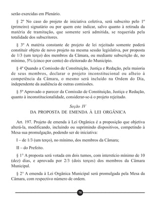 serão exercidas em Plenário.
§ 2º No caso do projeto de iniciativa coletiva, será subscrito pelo 1º
(primeiro) signatário ou por quem este indicar, salvo quanto à retirada da
matéria de tramitação, que somente será admitida, se requerida pela
totalidade dos subscritores.
§ 3º A matéria constante de projeto de lei rejeitado somente poderá
constituir objeto de novo projeto na mesma sessão legislativa, por proposta
de 1/3 (um terço) dos membros da Câmara, ou mediante subscrição de, no
mínimo, 5% (cinco por cento) do eleitorado do Município.
§ 4º Quando a Comissão de Constituição, Justiça e Redação, pela maioria
de seus membros, declarar o projeto inconstitucional ou alheio à
competência da Câmara, o mesmo será incluído na Ordem do Dia,
independente da audiência de outras comissões.
§ 5º Aprovado o parecer da Comissão de Constituição, Justiça e Redação,
quanto à inconstitucionalidade, considerar-se-á o projeto rejeitado.
Art. 197. Projeto de emenda à Lei Orgânica é a proposição que objetiva
alterá-la, modificando, incluindo ou suprimindo dispositivos, competindo à
Mesa sua promulgação, podendo ser de iniciativa:
I – de 1/3 (um terço), no mínimo, dos membros da Câmara;
II – do Prefeito.
§ 1° A proposta será votada em dois turnos, com interstício mínimo de 10
(dez) dias, e aprovada por 2/3 (dois terços) dos membros da Câmara
Municipal.
§ 2° A emenda à Lei Orgânica Municipal será promulgada pela Mesa da
Câmara, com respectivo número de ordem.
Seção IV
DA PROPOSTA DE EMENDA À LEI ORGÂNICA
75
 