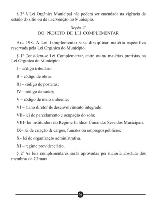 § 3° A Lei Orgânica Municipal não poderá ser emendada na vigência de
estado do sítio ou de intervenção no Município.
Art. 198. A Lei Complementar visa disciplinar matéria específica
reservada pela Lei Orgânica do Município.
§ 1º Considera-se Lei Complementar, entre outras matérias previstas na
Lei Orgânica do Município:
I – código tributário;
II – código de obras;
III – código de posturas;
IV – código de saúde;
V – código de meio ambiente;
VI – plano diretor de desenvolvimento integrado;
VII– lei de parcelamento e ocupação do solo;
VIII– lei instituidora do Regime Jurídico Único dos Servidos Municipais;
IX– lei de criação de cargos, funções ou empregos públicos;
X– lei de organização administrativa.
XI – regime previdenciário.
§ 2º As leis complementares serão aprovadas por maioria absoluta dos
membros da Câmara.
Seção V
DO PROJETO DE LEI COMPLEMENTAR
76
 