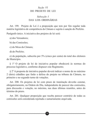 Seção VI
DO PROJETO DE LEI
Subseção I
DAS LEIS ORDINÁRIAS
Art. 199. Projeto de Lei é a proposição que tem por fim regular toda
matéria legislativa de competência da Câmara e sujeita à sanção do Prefeito.
Parágrafo único. A iniciativa dos projetos de lei será:
a) dos Vereadores;
b) das Comissões;
c) da Mesa da Câmara;
d) do Prefeito;
e) da população, subscrita por 5% (cinco por cento) do total dos eleitores
do Município.
§ 1º O projeto de lei de iniciativa popular obedecerá às normas do
processo legislativo, conforme dispuser este Regimento.
§ 2º A proposta de iniciativa popular deverá indicar o nome de no máximo
2 (dois) cidadãos que farão a defesa do projeto na tribuna da Câmara, no
primeiro e no segundo turno de votações.
Art. 200. Os projetos de lei com prazo de tramitação deverão constar,
obrigatoriamente, na Ordem do Dia, independente de parecer das comissões,
para discussão e votação, no máximo, nas duas últimas reuniões, antes do
término do prazo.
Art. 201. Qualquer proposição que receba parecer contrário de todas as
comissões será considerada rejeitada e sumariamente arquivada.
77
 