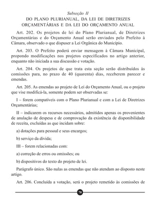 Subseção II
DO PLANO PLURIANUAL, DA LEI DE DIRETRIZES
ORÇAMENTÁRIAS E DA LEI DO ORÇAMENTO ANUAL
Art. 202. Os projetos de lei do Plano Plurianual, de Diretrizes
Orçamentárias e do Orçamento Anual serão enviados pelo Prefeito à
Câmara, observado o que dispuser a Lei Orgânica do Município.
Art. 203. O Prefeito poderá enviar mensagem à Câmara Municipal,
propondo modificações nos projetos especificados no artigo anterior,
enquanto não iniciada a sua discussão e votação.
Art. 204. Os projetos de que trata esta seção serão distribuídos às
comissões para, no prazo de 40 (quarenta) dias, receberem parecer e
emendas.
Art. 205. As emendas ao projeto de Lei do Orçamento Anual, ou o projeto
que vise modificá-la, somente podem ser observadas se:
I – forem compatíveis com o Plano Plurianual e com a Lei de Diretrizes
Orçamentárias;
II – indicarem os recursos necessários, admitidos apenas os provenientes
de anulação de despesa e de comprovação da existência de disponibilidade
de receita, excluídas as que incidam sobre:
a) dotações para pessoal e seus encargos;
b) serviço da dívida;
III – forem relacionadas com:
a) correção de erros ou omissões; ou
b) dispositivos do texto do projeto de lei.
Parágrafo único. São nulas as emendas que não atendam ao disposto neste
artigo.
Art. 206. Concluída a votação, será o projeto remetido às comissões de
78
 