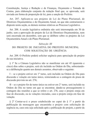 Constituição, Justiça e Redação e de Finanças, Orçamento e Tomada de
Contas, para elaboração conjunta da redação final que, se aprovada, será
enviada em forma de proposição de lei, para a sanção do Prefeito.
Art. 207. Aplicam-se aos projetos de Lei do Plano Plurianual, de
Diretrizes Orçamentárias e do Orçamento Anual, no que não contrariarem o
disposto nesta seção, as demais normas relativas ao Processo Legislativo.
Art. 208. A sessão legislativa ordinária não será interrompida em 30 de
junho, sem a aprovação do projeto de Lei de Diretrizes Orçamentárias, nem
será encerrada em dezembro, sem que se delibere sobre os projetos da Lei
Orçamentária Anual e do Plano Plurianual.
Art. 209. O Prefeito poderá solicitar urgência para apreciação de projeto
de sua iniciativa.
§ 1º Se a Câmara Legislativa não se manifestar em até 45 (quarenta e
cinco) dias sobre o projeto, será ele incluído na Ordem do Dia, sobrestando-
se a deliberação quanto aos demais assuntos, observado o seguinte:
I – se o projeto estiver em 1º turno, será incluído na Ordem do Dia para
discussão e votação em turno único, reiniciando-se a contagem do prazo de
discussão previsto no art. 276;
II – se o projeto for de turno único ou estiver em 2° turno, será incluído na
Ordem do Dia no turno em que se encontrar, dando-se prosseguimento à
contagem das reuniões a que se refere o art. 276, caso o projeto esteja em
fase de discussão, ou às votações iniciadas, caso o projeto esteja em fase de
votação.
§ 2º Contar-se-á o prazo estabelecido no caput do § 1º a partir da
publicação da mensagem que encaminha o projeto com solicitação de
urgência ou, caso esta seja solicitada após a publicação do projeto, a partir da
Subseção III
DO PROJETO DE INICIATIVA DO PREFEITO MUNICIPAL
COM SOLICITAÇÃO DE URGÊNCIA
79
 
