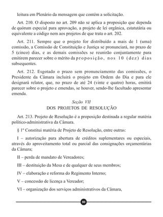 leitura em Plenário da mensagem que contém a solicitação.
Art. 210. O disposto no art. 209 não se aplica a proposição que dependa
de quórum especial para aprovação, a projeto de lei orgânica, estatutária ou
equivalente a código nem aos projetos de que trata o art. 202.
Art. 211. Sempre que o projeto for distribuído a mais de 1 (uma)
comissão, a Comissão de Constituição e Justiça se pronunciará, no prazo de
5 (cinco) dias, e as demais comissões se reunirão conjuntamente para
emitirem parecer sobre o mérito da p r o p o s i ç ã o , n o s 1 0 ( d e z ) d i a s
subsequentes.
Art. 212. Esgotado o prazo sem pronunciamento das comissões, o
Presidente da Câmara incluirá o projeto em Ordem do Dia e para ele
designará relator, que, no prazo de até 24 (vinte e quatro) horas, emitirá
parecer sobre o projeto e emendas, se houver, sendo-lhe facultado apresentar
emenda.
Art. 213. Projeto de Resolução é a proposição destinada a regular matéria
político-administrativa da Câmara.
§ 1º Constitui matéria de Projeto de Resolução, entre outras:
I – autorização para abertura de créditos suplementares ou especiais,
através do aproveitamento total ou parcial das consignações orçamentárias
da Câmara;
II – perda de mandato de Vereadores;
III – destituição da Mesa e de qualquer de seus membros;
IV – elaboração e reforma do Regimento Interno;
V – concessão de licença a Vereador;
VI – organização dos serviços administrativos da Câmara,
Seção VII
DOS PROJETOS DE RESOLUÇÃO
80
 