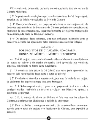 VII – realização de reunião ordinária ou extraordinária fora do recinto da
Câmara Municipal.
§ 2º Os projetos de resolução a que se referem os itens I e VI do parágrafo
anterior são de iniciativa exclusiva da Mesa da Câmara.
§ 3º Excepcionalmente, os projetos relativos a remanejamento de
dotações orçamentárias da Secretaria da Câmara poderão ser apreciados no
momento de sua apresentação, independentemente de estarem protocolados
ou constando da pauta de Reunião Ordinária.
§ 4º Os projetos dessa natureza, que não estiverem instruídos com os
pareceres, deverão ser apreciados pelas comissões antes de sua votação.
Art. 214. O projeto concedendo título de cidadania honorária ou diplomas
de honra ao mérito e de mérito desportivo será apreciado por comissão
especial, constituída na forma deste Regimento.
§ 1° A comissão tem prazo de 30 (trinta) dias úteis para apresentar seu
parecer, dela não podendo fazer parte o autor do projeto.
§ 2° É vedado ao Vereador a apresentação, por ano, de mais de um projeto
de cada uma das espécies de que trata esta Subseção.
Art. 215. Salvo requerimento, o parecer ao projeto não terá seus avulsos
confeccionados, cabendo ao relator divulgar, em Plenário, apenas a
conclusão do parecer.
Art. 216. A entrega do título ou diploma é feita em reunião solene da
Câmara, a qual pode ser dispensada a pedido do outorgado.
§ 1° Para recebê-lo, o outorgado marcará o dia da solenidade, de comum
acordo com o autor do projeto e o Presidente da Câmara, que expedirá os
convites.
Subseção I
DOS PROJETOS DE CIDADANIA HONORÁRIA,
HONRA AO MÉRITO E MÉRITO DESPORTIVO
81
 