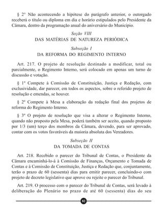 § 2° Não acontecendo a hipótese do parágrafo anterior, o outorgado
receberá o título ou diploma em dia e horário estipulados pelo Presidente da
Câmara, dentro da programação anual do aniversário do Município.
Art. 217. O projeto de resolução destinado a modificar, total ou
parcialmente, o Regimento Interno, será colocado em apenas um turno de
discussão e votação.
§ 1º Compete à Comissão de Constituição, Justiça e Redação, com
exclusividade, dar parecer, em todos os aspectos, sobre o referido projeto de
resolução e emendas, se houver.
§ 2º Compete à Mesa a elaboração da redação final dos projetos de
reforma do Regimento Interno.
§ 3º O projeto de resolução que visa a alterar o Regimento Interno,
quando não proposto pela Mesa, poderá também ser aceito, quando proposto
por 1/3 (um) terço dos membros da Câmara, devendo, para ser aprovado,
contar com os votos favoráveis da maioria absoluta dos Vereadores.
Art. 218. Recebido o parecer do Tribunal de Contas, o Presidente da
Câmara encaminhá-lo-á à Comissão de Finanças, Orçamento e Tomada de
Contas e à Comissão de Constituição, Justiça e Redação que, conjuntamente,
terão o prazo de 60 (sessenta) dias para emitir parecer, concluindo-o com
projeto de decreto legislativo que aprove ou rejeite o parecer do Tribunal.
Art. 219. O processo com o parecer do Tribunal de Contas, será levado à
deliberação do Plenário no prazo de até 60 (sessenta) dias do seu
Seção VIII
DAS MATÉRIAS DE NATUREZA PERIÓDICA
Subseção I
DA REFORMA DO REGIMENTO INTERNO
Subseção II
DA TOMADA DE CONTAS
82
 