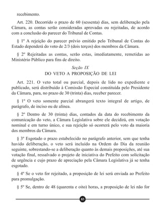recebimento.
Art. 220. Decorrido o prazo de 60 (sessenta) dias, sem deliberação pela
Câmara, as contas serão consideradas aprovadas ou rejeitadas, de acordo
com a conclusão do parecer do Tribunal de Contas.
§ 1º A rejeição do parecer prévio emitido pelo Tribunal de Contas do
Estado dependerá do voto de 2/3 (dois terços) dos membros da Câmara.
§ 2º Rejeitadas as contas, serão estas, imediatamente, remetidas ao
Ministério Público para fins de direito.
Art. 221. O veto total ou parcial, depois de lido no expediente e
publicado, será distribuído à Comissão Especial constituída pelo Presidente
da Câmara, para, no prazo de 30 (trinta) dias, receber parecer.
§ 1º O veto somente parcial abrangerá texto integral de artigo, de
parágrafo, de inciso ou de alínea.
§ 2º Dentro de 30 (trinta) dias, contados da data do recebimento da
comunicação do veto, a Câmara Legislativa sobre ele decidirá, em votação
nominal e em turno único, e sua rejeição só ocorrerá pelo voto da maioria
dos membros da Câmara.
§ 3º Esgotado o prazo estabelecido no parágrafo anterior, sem que tenha
havido deliberação, o veto será incluído na Ordem do Dia da reunião
seguinte, sobrestando-se a deliberação quanto às demais proposições, até sua
votação final, ressalvado o projeto de iniciativa do Prefeito com solicitação
de urgência e cujo prazo de apreciação pela Câmara Legislativa já se tenha
esgotado.
§ 4º Se o veto for rejeitado, a proposição de lei será enviada ao Prefeito
para promulgação.
§ 5º Se, dentro de 48 (quarenta e oito) horas, a proposição de lei não for
Seção IX
DO VETO A PROPOSIÇÃO DE LEI
83
 