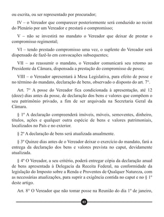 ou escrita, ou ser representado por procurador;
IV – o Vereador que comparecer posteriormente será conduzido ao recint
do Plenário por um Vereador e prestará o compromisso;
V – não se investirá no mandato o Vereador que deixar de prestar o
compromisso regimental;
VI – tendo prestado compromisso uma vez, o suplente do Vereador será
dispensado de fazê-lo em convocações subsequentes;
VII – ao reassumir o mandato, o Vereador comunicará seu retorno ao
Presidente da Câmara, dispensada a prestação do compromisso de posse;
VIII – o Vereador apresentará à Mesa Legislativa, para efeito de posse e
no término do mandato, declaração de bens, observado o disposto do art. 7°.
Art. 7° A posse do Vereador fica condicionada à apresentação, até 12
(doze) dias antes da posse, de declaração dos bens e valores que compõem o
seu patrimônio privado, a fim de ser arquivada na Secretaria Geral da
Câmara.
§ 1º A declaração compreenderá imóveis, móveis, semoventes, dinheiro,
títulos, ações e qualquer outra espécie de bens e valores patrimoniais,
localizados no País e no exterior.
§ 2º A declaração de bens será atualizada anualmente.
§ 3º Quinze dias antes de o Vereador deixar o exercício do mandato, fará a
entrega da declaração dos bens e valores prevista no caput, devidamente
atualizada.
§ 4º O Vereador, a seu critério, poderá entregar cópia da declaração anual
de bens apresentada à Delegacia da Receita Federal, na conformidade da
legislação do Imposto sobre a Renda e Proventos de Qualquer Natureza, com
as necessárias atualizações, para suprir a exigência contida no caput e no § 1º
deste artigo.
Art. 8° O Vereador que não tomar posse na Reunião do dia 1º de janeiro,
03
 