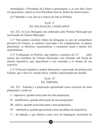 promulgada, o Presidente da Câmara a promulgará, e, se este não o fizer
em igual prazo, caberá ao Vice-Presidente fazê-lo, dentro do mesmo prazo.
§ 6º Mantido o veto, dar-se-á ciência do fato ao Prefeito.
Art. 222. As Leis Delegadas são elaboradas pelo Prefeito Municipal por
autorização da Câmara Municipal.
§ 1º Não podem constituir objeto de delegação os atos de competência
privativa da Câmara, as matérias reservadas a lei complementar, os planos
plurianuais, as diretrizes orçamentárias, o orçamento anual e demais leis
orçamentárias.
§ 2º A delegação ao Prefeito, que implica a anuência de 2/3 (dois
terços) dos membros da Câmara Municipal, será efetuada sob forma de
decreto legislativo, que especificará o seu conteúdo e os termos de seu
exercício.
§ 3º O decreto legislativo poderá determinar a apreciação do projeto pela
Câmara, que o fará em votação única, vedada a apresentação de emenda.
Art. 223. Emenda é a proposição apresentada como acessória de outra
proposição, e pode ser:
I – supressiva, quando retira parte de uma proposição;
II – modificativa, quando altera parte de uma proposição;
III– aditiva, quando acrescenta parte a uma proposição;
IV – substitutiva, quando apresentada como sucedânea de dispositivo;
V – de redação, a que objetiva sanar vício de linguagem, incorreção de
Seção X
DA DELEGAÇÃO LEGISLATIVA
Seção XI
DA EMENDA
84
 