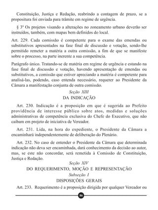 Constituição, Justiça e Redação, reabrindo a contagem de prazo, se a
propositura foi enviada para trâmite em regime de urgência.
§ 3º Os projetos visando a alterações no zoneamento urbano deverão ser
instruídos, também, com mapas bem definidos do local.
Art. 229. Cada comissão é competente para o exame das emendas ou
substitutivos apresentados na fase final de discussão e votação, sendo-lhe
permitido remeter a matéria a outra comissão, a fim de que se manifeste
sobre o processo, na parte inerente a sua competência.
Parágrafo único. Tratando-se de matéria em regime de urgência e estando na
fase final de discussão e votação, havendo apresentação de emendas ou
substitutivos, a comissão que estiver apreciando a matéria é competente para
analisá-las, podendo, caso entenda necessário, requerer ao Presidente da
Câmara a manifestação conjunta de outra comissão.
Art. 230. Indicação é a proposição em que é sugerida ao Prefeito
providência de interesse público sobre atos, medidas e soluções
administrativas de competência exclusiva do Chefe do Executivo, que não
caibam em projeto de iniciativa de Vereador.
Art. 231. Lida, na hora do expediente, o Presidente da Câmara a
encaminhará independentemente de deliberação do Plenário.
Art. 232. No caso de entender o Presidente da Câmara que determinada
indicação não deva ser encaminhada, dará conhecimento da decisão ao autor,
mas, se este não concordar, será remetida à Comissão de Constituição,
Justiça e Redação.
Art. 233. Requerimento é a proposição dirigida por qualquer Vereador ou
Seção XIII
DA INDICAÇÃO
Seção XIV
DO REQUERIMENTO, MOÇÃO E REPRESENTAÇÃO
Subseção I
DISPOSIÇÕES GERAIS
86
 