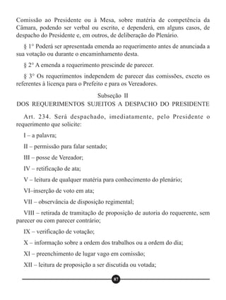 Comissão ao Presidente ou à Mesa, sobre matéria de competência da
Câmara, podendo ser verbal ou escrito, e dependerá, em alguns casos, de
despacho do Presidente e, em outros, de deliberação do Plenário.
§ 1° Poderá ser apresentada emenda ao requerimento antes de anunciada a
sua votação ou durante o encaminhamento desta.
§ 2° A emenda a requerimento prescinde de parecer.
§ 3° Os requerimentos independem de parecer das comissões, exceto os
referentes à licença para o Prefeito e para os Vereadores.
Art. 234. Será despachado, imediatamente, pelo Presidente o
requerimento que solicite:
I – a palavra;
II – permissão para falar sentado;
III – posse de Vereador;
IV – retificação de ata;
V – leitura de qualquer matéria para conhecimento do plenário;
VI–inserção de voto em ata;
VII – observância de disposição regimental;
VIII – retirada de tramitação de proposição de autoria do requerente, sem
parecer ou com parecer contrário;
IX – verificação de votação;
X – informação sobre a ordem dos trabalhos ou a ordem do dia;
XI – preenchimento de lugar vago em comissão;
XII – leitura de proposição a ser discutida ou votada;
Subseção II
DOS REQUERIMENTOS SUJEITOS A DESPACHO DO PRESIDENTE
87
 