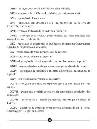 XIII – anexação de matérias idênticas ou assemelhadas;
XIV – representação da Câmara Legislativa por meio de comissão;
XV – requisição de documentos;
XVI – inclusão, em Ordem do Dia, de proposição de autoria do
requerente, com parecer;
XVII – votação destacada de emenda ou dispositivo;
XVIII – convocação de reunião extraordinária, nos casos previstos nos
incisos I e II do § 1° do art. 16;
XIX – requisição de documento ou publicação existente na Câmara, para
subsídio de proposição em discussão;
XX – prorrogação de prazo para emissão de parecer;
XXI – convocação de reunião especial;
XXII – destinação da primeira parte da reunião a homenagem especial;
XXIII – interrupção da reunião para se receber personalidade de relevo;
XXIV – designação de substituto a membro de comissão, na ausência de
suplente;
XXV – constituição de comissão de inquérito;
XXVI – licença de Vereador, nas hipóteses previstas nos incisos I e II do
art. 55;
XXVII – exame pelo Plenário de matéria de competência conclusiva das
comissões;
XXVIII – prorrogação de horário de reunião, subscrito pelo Colégio de
Líderes;
XXIX – audiência de comissão sobre emenda apresentada em 2º turno,
subscrito pelo Colégio de Líderes;
88
 