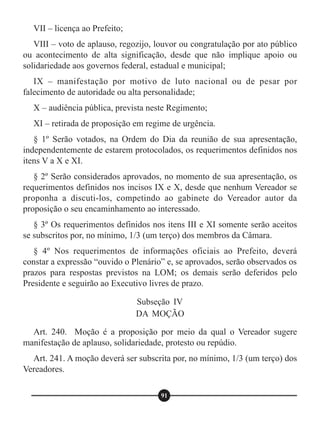 VII – licença ao Prefeito;
VIII – voto de aplauso, regozijo, louvor ou congratulação por ato público
ou acontecimento de alta significação, desde que não implique apoio ou
solidariedade aos governos federal, estadual e municipal;
IX – manifestação por motivo de luto nacional ou de pesar por
falecimento de autoridade ou alta personalidade;
X – audiência pública, prevista neste Regimento;
XI – retirada de proposição em regime de urgência.
§ 1º Serão votados, na Ordem do Dia da reunião de sua apresentação,
independentemente de estarem protocolados, os requerimentos definidos nos
itens V a X e XI.
§ 2º Serão considerados aprovados, no momento de sua apresentação, os
requerimentos definidos nos incisos IX e X, desde que nenhum Vereador se
proponha a discuti-los, competindo ao gabinete do Vereador autor da
proposição o seu encaminhamento ao interessado.
§ 3º Os requerimentos definidos nos itens III e XI somente serão aceitos
se subscritos por, no mínimo, 1/3 (um terço) dos membros da Câmara.
§ 4º Nos requerimentos de informações oficiais ao Prefeito, deverá
constar a expressão “ouvido o Plenário” e, se aprovados, serão observados os
prazos para respostas previstos na LOM; os demais serão deferidos pelo
Presidente e seguirão ao Executivo livres de prazo.
Art. 240. Moção é a proposição por meio da qual o Vereador sugere
manifestação de aplauso, solidariedade, protesto ou repúdio.
Art. 241. A moção deverá ser subscrita por, no mínimo, 1/3 (um terço) dos
Vereadores.
Subseção IV
DA MOÇÃO
91
 