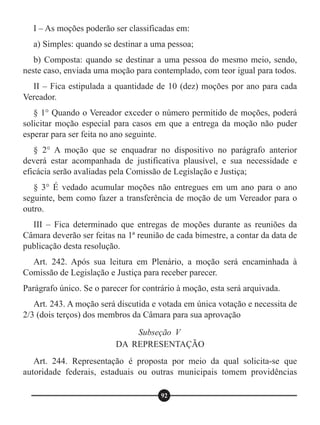 I – As moções poderão ser classificadas em:
a) Simples: quando se destinar a uma pessoa;
b) Composta: quando se destinar a uma pessoa do mesmo meio, sendo,
neste caso, enviada uma moção para contemplado, com teor igual para todos.
II – Fica estipulada a quantidade de 10 (dez) moções por ano para cada
Vereador.
§ 1° Quando o Vereador exceder o número permitido de moções, poderá
solicitar moção especial para casos em que a entrega da moção não puder
esperar para ser feita no ano seguinte.
§ 2° A moção que se enquadrar no dispositivo no parágrafo anterior
deverá estar acompanhada de justificativa plausível, e sua necessidade e
eficácia serão avaliadas pela Comissão de Legislação e Justiça;
§ 3° É vedado acumular moções não entregues em um ano para o ano
seguinte, bem como fazer a transferência de moção de um Vereador para o
outro.
III – Fica determinado que entregas de moções durante as reuniões da
Câmara deverão ser feitas na 1ª reunião de cada bimestre, a contar da data de
publicação desta resolução.
Art. 242. Após sua leitura em Plenário, a moção será encaminhada à
Comissão de Legislação e Justiça para receber parecer.
Parágrafo único. Se o parecer for contrário à moção, esta será arquivada.
Art. 243. A moção será discutida e votada em única votação e necessita de
2/3 (dois terços) dos membros da Câmara para sua aprovação
Art. 244. Representação é proposta por meio da qual solicita-se que
autoridade federais, estaduais ou outras municipais tomem providências
Subseção V
DA REPRESENTAÇÃO
92
 