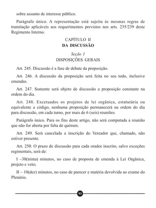 sobre assunto de interesse público.
Parágrafo único. A representação está sujeita às mesmas regras de
tramitação aplicáveis aos requerimentos previstos nos arts. 235/239 deste
Regimento Interno.
Art. 245. Discussão é a fase de debate da proposição.
Art. 246. A discussão da proposição será feita no seu todo, inclusive
emendas.
Art. 247. Somente será objeto de discussão a proposição constante na
ordem do dia.
Art. 248. Excetuados os projetos de lei orgânica, estatutária ou
equivalente a código, nenhuma proposição permanecerá na ordem do dia
para discussão, em cada turno, por mais de 6 (seis) reuniões.
Parágrafo único. Para os fins deste artigo, não será computada a reunião
que não for aberta por falta de quórum.
Art. 249. Será cancelada a inscrição do Vereador que, chamado, não
estiver presente.
Art. 250. O prazo de discussão para cada orador inscrito, salvo exceções
regimentais, será de:
I –30(trinta) minutos, no caso de proposta de emenda à Lei Orgânica,
projeto e veto;
II – 10(dez) minutos, no caso de parecer e matéria devolvida ao exame do
Plenário.
CAPÍTULO II
DA DISCUSSÃO
Seção I
DISPOSIÇÕES GERAIS
93
 