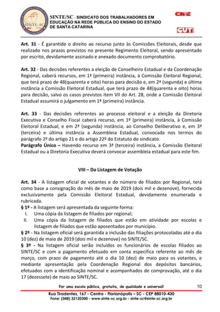 SINTE/SC - SINDICATO DOS TRABALHADORES EM
EDUCAÇÃO NA REDE PÚBLICA DO ENSINO DO ESTADO
DE SANTA CATARINA
Por uma escola pública, gratuita, de qualidade e universal!
Rua Tiradentes, 167 - Centro - Florianópolis – SC - CEP 88010-430
Fone: (048) 32120300 - www.sinte-sc.org.br - sinte-sc@sinte-sc.org.br
10
Art. 31 - É garantido o direito ao recurso junto às Comissões Eleitorais, desde que
realizado nos prazos previstos no presente Regimento Eleitoral, sendo apresentado
por escrito, devidamente assinado e anexado documento comprobatório.
Art. 32 - Das decisões referentes a eleição de Conselheiro Estadual e da Coordenação
Regional, caberá recursos, em 1ª (primeira) instância, à Comissão Eleitoral Regional,
que terá prazo de 48(quarenta e oito) horas para decisão e, em 2ª (segunda) e última
instância a Comissão Eleitoral Estadual, que terá prazo de 48(quarenta e oito) horas
para decisão, salvo os casos previstos item VII do Art. 28, onde a Comissão Eleitoral
Estadual assumirá o julgamento em 1ª (primeira) instância.
Art. 33 - Das decisões referentes ao processo eleitoral e a eleição da Diretoria
Executiva e Conselho Fiscal caberá recurso, em 1ª (primeira) instância, à Comissão
Eleitoral Estadual, e em 2ª (segunda) instância, ao Conselho Deliberativo e, em 3ª
(terceira) e última instância a Assembleia Estadual, convocada nos termos do
parágrafo 2º do artigo 21 e do artigo 22º do Estatuto do sindicato.
Parágrafo Único – Havendo recurso em 3ª (terceira) instância, a Comissão Eleitoral
Estadual ou a Diretoria Executiva deverá convocar assembleia estadual para este fim.
VIII – Da Listagem de Votação
Art. 34 - A listagem oficial de votantes e do número de filiados por Regional, terá
como base a consignação do mês de maio de 2019 (dois mil e dezenove), fornecida
exclusivamente pela Comissão Eleitoral Estadual, devidamente enumerada e
rubricada.
§ 1º - A listagem será apresentada da seguinte forma:
I. Uma cópia da listagem de filiados por regional;
II. Uma cópia da listagem de filiados que estão em atividade por escolas e
listagem de filiados que estão aposentados por município.
§ 2º - Na listagem oficial será garantida a inclusão das filiações protocoladas até o dia
10 (dez) de maio de 2019 (dois mil e dezenove) no SINTE/SC.
§ 3º - Na listagem oficial serão incluídos os funcionários de escolas filiados ao
SINTE/SC e com a pagamento efetuado em conta específica referente ao mês de
março, com prazo de pagamento até o dia 10 (dez) de maio para os votantes, e
mediante apresentação pela Coordenação Regional dos depósitos bancários,
efetuados com a identificação nominal e acompanhados de comprovação, até o dia
17 (dezessete) de maio ao SINTE/SC.
 