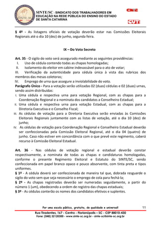 SINTE/SC - SINDICATO DOS TRABALHADORES EM
EDUCAÇÃO NA REDE PÚBLICA DO ENSINO DO ESTADO
DE SANTA CATARINA
Por uma escola pública, gratuita, de qualidade e universal!
Rua Tiradentes, 167 - Centro - Florianópolis – SC - CEP 88010-430
Fone: (048) 32120300 - www.sinte-sc.org.br - sinte-sc@sinte-sc.org.br
11
§ 4º - As listagens oficiais de votação deverão estar nas Comissões Eleitorais
Regionais até o dia 10 (dez) de junho, segunda feira.
IX – Do Voto Secreto
Art. 35 - O sigilo do voto será assegurado mediante as seguintes providências:
I. Uso de cédula contendo todas as chapas homologadas;
II. Isolamento do eleitor em cabine indevassável para o ato de votar;
III. Verificação da autenticidade para cédula única à vista das rubricas dos
membros das mesas coletoras;
IV. Emprego de urna que assegure a inviolabilidade do voto.
Parágrafo Único - Para a votação serão utilizadas 02 (duas) cédulas e 02 (duas) urnas,
sendo assim distribuídas:
I. Uma cédula e respectiva urna para votação Regional, com as chapas para a
Coordenação Regional e a nominata dos candidatos a Conselheiro Estadual;
II. Uma cédula e respectiva urna para votação Estadual, com as chapas para a
Diretoria Executiva e o Conselho Fiscal;
III. As cédulas de votação para a Diretoria Executiva serão enviadas às Comissões
Eleitorais Regionais juntamente com as listas de votação, até o dia 10 (dez) de
junho;
IV. As cédulas de votação para Coordenação Regional e Conselheiro Estadual deverão
ser confeccionadas pela Comissão Eleitoral Regional, até o dia 04 (quatro) de
junho. Caso não estiver em concordância com o que prevê este regimento, caberá
recurso à Comissão Eleitoral Estadual.
Art. 36 - Nas cédulas de votação regional e estadual deverão constar
respectivamente, a nominata de todas as chapas e candidaturas homologadas,
conforme o presente Regimento Eleitoral e Estatuto do SINTE/SC, sendo
confeccionada em papel branco opaco e pouco absorvente, com tinta preta e tipos
uniformes.
§ 1º - A cédula deverá ser confeccionada de maneira tal que, dobrada resguarde o
sigilo do voto sem que seja necessário o emprego de cola para fechá-la;
§ 2º - As chapas registradas deverão ser numeradas seguidamente, a partir do
número 1 (um), obedecendo a ordem de registro das chapas estaduais;
§ 3º - As cédulas conterão os nomes dos candidatos efetivos e suplentes.
 