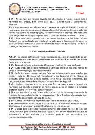 SINTE/SC - SINDICATO DOS TRABALHADORES EM
EDUCAÇÃO NA REDE PÚBLICA DO ENSINO DO ESTADO
DE SANTA CATARINA
Por uma escola pública, gratuita, de qualidade e universal!
Rua Tiradentes, 167 - Centro - Florianópolis – SC - CEP 88010-430
Fone: (048) 32120300 - www.sinte-sc.org.br - sinte-sc@sinte-sc.org.br
12
§ 4º - Nas cédulas de votação deverão ser observados o mesmo espaço para a
nominata das chapas, bem como para os(as) candidatos(as) a Conselheiro(a)
Estadual.
§5º - Toda nominata das chapas para Coordenação Regional deverão constar na
mesma página, assim como a nominata para Conselheiro Estadual. Caso a relação dos
nomes não couber na mesma página, serão confeccionadas cédulas separadas, uma
para eleição da Coordenação regional e outra para eleição de Conselheiro Estadual.
§ 6º - Caso não houver acordo entre as chapas inscritas e a Comissão Eleitoral
Regional sobre a confecção das cédulas de votação para a Coordenação Regional ou
para Conselheiro Estadual, a Comissão Eleitoral Estadual irá definir como será feita a
confecção das referidas cédulas.
X – Da Composição da Mesa Coletora
Art. 37 - As mesas coletoras de votos funcionarão sob a responsabilidade de um
representante de cada chapa concorrente em nível estadual, sendo um destes
designado coordenador.
§ 1º - Os coordenadores serão distribuídos proporcionalmente entre as chapas;
§ 2º - Cada chapa concorrente fornecerá à Comissão Eleitoral Regional, nomes de
pessoas para composição das mesas coletoras;
§ 3º - Serão instaladas mesas coletoras fixas nas sedes regionais e nas escolas que
tiverem mais de 40 (quarenta) Trabalhadores em Educação ativos filiados ao
sindicato, sendo que nas demais escolas serão mesas coletoras itinerantes, que
percorrerão itinerário estabelecido pela Comissão Eleitoral Regional;
§ 4º - Instalar, obrigatoriamente, uma urna fixa na maior escola e central por
município que compõe a regional. Se houver acordo entre as chapas e a comissão
eleitoral, poderá ser relevada a obrigatoriedade.
§ 5º - Nos trabalhos de cada mesa coletora será garantido acompanhamento de
fiscais designados pelas chapas, na proporção de 1 (um) fiscal por chapa registrada,
devidamente identificados com uso de crachá;
§ 6º - As urnas serão abertas na presença dos representantes de cada chapa.
§ 7º - Os componentes de chapas e/ou candidatos a Conselheiro Estadual poderão
acompanhar a votação em qualquer local onde a mesma se realiza;
§ 8º - O prazo para a presença dos representantes das chapas no local de saída das
urnas, indicado pela comissão eleitoral regional, será de 60 (sessenta) minutos de
antecedência e na ausência dos mesmos, poderão ser substituídos por
representantes da escola.
 