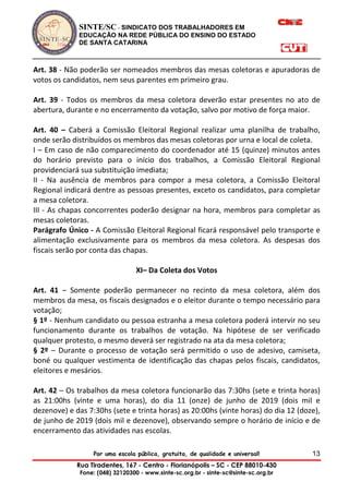 SINTE/SC - SINDICATO DOS TRABALHADORES EM
EDUCAÇÃO NA REDE PÚBLICA DO ENSINO DO ESTADO
DE SANTA CATARINA
Por uma escola pública, gratuita, de qualidade e universal!
Rua Tiradentes, 167 - Centro - Florianópolis – SC - CEP 88010-430
Fone: (048) 32120300 - www.sinte-sc.org.br - sinte-sc@sinte-sc.org.br
13
Art. 38 - Não poderão ser nomeados membros das mesas coletoras e apuradoras de
votos os candidatos, nem seus parentes em primeiro grau.
Art. 39 - Todos os membros da mesa coletora deverão estar presentes no ato de
abertura, durante e no encerramento da votação, salvo por motivo de força maior.
Art. 40 – Caberá a Comissão Eleitoral Regional realizar uma planilha de trabalho,
onde serão distribuídos os membros das mesas coletoras por urna e local de coleta.
I – Em caso de não comparecimento do coordenador até 15 (quinze) minutos antes
do horário previsto para o início dos trabalhos, a Comissão Eleitoral Regional
providenciará sua substituição imediata;
II - Na ausência de membros para compor a mesa coletora, a Comissão Eleitoral
Regional indicará dentre as pessoas presentes, exceto os candidatos, para completar
a mesa coletora.
III - As chapas concorrentes poderão designar na hora, membros para completar as
mesas coletoras.
Parágrafo Único - A Comissão Eleitoral Regional ficará responsável pelo transporte e
alimentação exclusivamente para os membros da mesa coletora. As despesas dos
fiscais serão por conta das chapas.
XI– Da Coleta dos Votos
Art. 41 – Somente poderão permanecer no recinto da mesa coletora, além dos
membros da mesa, os fiscais designados e o eleitor durante o tempo necessário para
votação;
§ 1º - Nenhum candidato ou pessoa estranha a mesa coletora poderá intervir no seu
funcionamento durante os trabalhos de votação. Na hipótese de ser verificado
qualquer protesto, o mesmo deverá ser registrado na ata da mesa coletora;
§ 2º – Durante o processo de votação será permitido o uso de adesivo, camiseta,
boné ou qualquer vestimenta de identificação das chapas pelos fiscais, candidatos,
eleitores e mesários.
Art. 42 – Os trabalhos da mesa coletora funcionarão das 7:30hs (sete e trinta horas)
as 21:00hs (vinte e uma horas), do dia 11 (onze) de junho de 2019 (dois mil e
dezenove) e das 7:30hs (sete e trinta horas) as 20:00hs (vinte horas) do dia 12 (doze),
de junho de 2019 (dois mil e dezenove), observando sempre o horário de início e de
encerramento das atividades nas escolas.
 