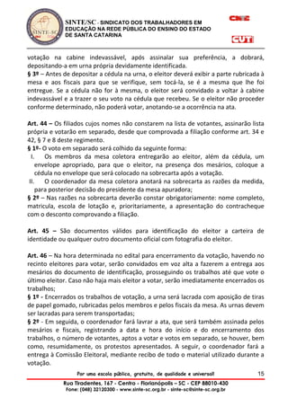 SINTE/SC - SINDICATO DOS TRABALHADORES EM
EDUCAÇÃO NA REDE PÚBLICA DO ENSINO DO ESTADO
DE SANTA CATARINA
Por uma escola pública, gratuita, de qualidade e universal!
Rua Tiradentes, 167 - Centro - Florianópolis – SC - CEP 88010-430
Fone: (048) 32120300 - www.sinte-sc.org.br - sinte-sc@sinte-sc.org.br
15
votação na cabine indevassável, após assinalar sua preferência, a dobrará,
depositando-a em urna própria devidamente identificada.
§ 3º – Antes de depositar a cédula na urna, o eleitor deverá exibir a parte rubricada à
mesa e aos fiscais para que se verifique, sem tocá-la, se é a mesma que lhe foi
entregue. Se a cédula não for à mesma, o eleitor será convidado a voltar à cabine
indevassável e a trazer o seu voto na cédula que recebeu. Se o eleitor não proceder
conforme determinado, não poderá votar, anotando-se a ocorrência na ata.
Art. 44 – Os filiados cujos nomes não constarem na lista de votantes, assinarão lista
própria e votarão em separado, desde que comprovada a filiação conforme art. 34 e
42, § 7 e 8 deste regimento.
§ 1º- O voto em separado será colhido da seguinte forma:
I. Os membros da mesa coletora entregarão ao eleitor, além da cédula, um
envelope apropriado, para que o eleitor, na presença dos mesários, coloque a
cédula no envelope que será colocado na sobrecarta após a votação.
II. O coordenador da mesa coletora anotará na sobrecarta as razões da medida,
para posterior decisão do presidente da mesa apuradora;
§ 2º – Nas razões na sobrecarta deverão constar obrigatoriamente: nome completo,
matricula, escola de lotação e, prioritariamente, a apresentação do contracheque
com o desconto comprovando a filiação.
Art. 45 – São documentos válidos para identificação do eleitor a carteira de
identidade ou qualquer outro documento oficial com fotografia do eleitor.
Art. 46 – Na hora determinada no edital para encerramento da votação, havendo no
recinto eleitores para votar, serão convidados em voz alta a fazerem a entrega aos
mesários do documento de identificação, prosseguindo os trabalhos até que vote o
último eleitor. Caso não haja mais eleitor a votar, serão imediatamente encerrados os
trabalhos;
§ 1º - Encerrados os trabalhos de votação, a urna será lacrada com aposição de tiras
de papel gomado, rubricadas pelos membros e pelos fiscais da mesa. As urnas devem
ser lacradas para serem transportadas;
§ 2º - Em seguida, o coordenador fará lavrar a ata, que será também assinada pelos
mesários e fiscais, registrando a data e hora do início e do encerramento dos
trabalhos, o número de votantes, aptos a votar e votos em separado, se houver, bem
como, resumidamente, os protestos apresentados. A seguir, o coordenador fará a
entrega à Comissão Eleitoral, mediante recibo de todo o material utilizado durante a
votação.
 