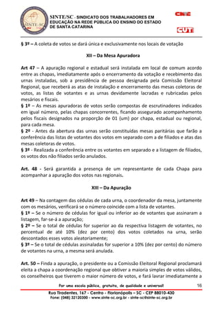 SINTE/SC - SINDICATO DOS TRABALHADORES EM
EDUCAÇÃO NA REDE PÚBLICA DO ENSINO DO ESTADO
DE SANTA CATARINA
Por uma escola pública, gratuita, de qualidade e universal!
Rua Tiradentes, 167 - Centro - Florianópolis – SC - CEP 88010-430
Fone: (048) 32120300 - www.sinte-sc.org.br - sinte-sc@sinte-sc.org.br
16
§ 3º – A coleta de votos se dará única e exclusivamente nos locais de votação
XII – Da Mesa Apuradora
Art 47 – A apuração regional e estadual será instalada em local de comum acordo
entre as chapas, imediatamente após o encerramento da votação e recebimento das
urnas instaladas, sob a presidência de pessoa designada pela Comissão Eleitoral
Regional, que receberá as atas de instalação e encerramento das mesas coletoras de
votos, as listas de votantes e as urnas devidamente lacradas e rubricadas pelos
mesários e fiscais.
§ 1º – As mesas apuradoras de votos serão compostas de escrutinadores indicados
em igual número, pelas chapas concorrentes, ficando assegurado acompanhamento
pelos fiscais designados na proporção de 01 (um) por chapa, estadual ou regional,
para cada mesa.
§ 2º - Antes da abertura das urnas serão constituídas mesas paritárias que farão a
conferência das listas de votantes dos votos em separado com a de filiados e atas das
mesas coletoras de votos.
§ 3º - Realizada a conferência entre os votantes em separado e a listagem de filiados,
os votos dos não filiados serão anulados.
Art. 48 - Será garantida a presença de um representante de cada Chapa para
acompanhar a apuração dos votos nas regionais.
XIII – Da Apuração
Art 49 – Na contagem das cédulas de cada urna, o coordenador da mesa, juntamente
com os mesários, verificará se o número coincide com a lista de votantes.
§ 1º – Se o número de cédulas for igual ou inferior ao de votantes que assinaram a
listagem, far-se-á a apuração;
§ 2º – Se o total de cédulas for superior ao da respectiva listagem de votantes, no
percentual de até 10% (dez por cento) dos votos coletados na urna, serão
descontados esses votos aleatoriamente;
§ 3º – Se o total de cédulas assinaladas for superior a 10% (dez por cento) do número
de votantes na urna, a mesma será anulada.
Art. 50 – Finda a apuração, o presidente ou a Comissão Eleitoral Regional proclamará
eleita a chapa a coordenação regional que obtiver a maioria simples de votos válidos,
os conselheiros que tiverem o maior número de votos, e fará lavrar imediatamente a
 