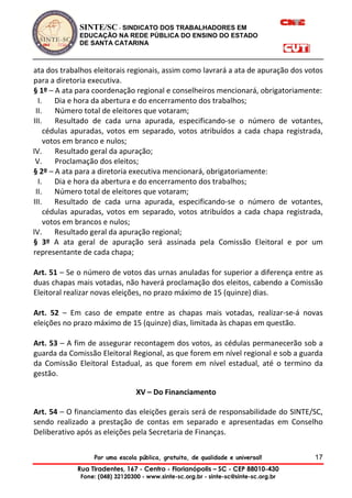 SINTE/SC - SINDICATO DOS TRABALHADORES EM
EDUCAÇÃO NA REDE PÚBLICA DO ENSINO DO ESTADO
DE SANTA CATARINA
Por uma escola pública, gratuita, de qualidade e universal!
Rua Tiradentes, 167 - Centro - Florianópolis – SC - CEP 88010-430
Fone: (048) 32120300 - www.sinte-sc.org.br - sinte-sc@sinte-sc.org.br
17
ata dos trabalhos eleitorais regionais, assim como lavrará a ata de apuração dos votos
para a diretoria executiva.
§ 1º – A ata para coordenação regional e conselheiros mencionará, obrigatoriamente:
I. Dia e hora da abertura e do encerramento dos trabalhos;
II. Número total de eleitores que votaram;
III. Resultado de cada urna apurada, especificando-se o número de votantes,
cédulas apuradas, votos em separado, votos atribuídos a cada chapa registrada,
votos em branco e nulos;
IV. Resultado geral da apuração;
V. Proclamação dos eleitos;
§ 2º – A ata para a diretoria executiva mencionará, obrigatoriamente:
I. Dia e hora da abertura e do encerramento dos trabalhos;
II. Número total de eleitores que votaram;
III. Resultado de cada urna apurada, especificando-se o número de votantes,
cédulas apuradas, votos em separado, votos atribuídos a cada chapa registrada,
votos em brancos e nulos;
IV. Resultado geral da apuração regional;
§ 3º A ata geral de apuração será assinada pela Comissão Eleitoral e por um
representante de cada chapa;
Art. 51 – Se o número de votos das urnas anuladas for superior a diferença entre as
duas chapas mais votadas, não haverá proclamação dos eleitos, cabendo a Comissão
Eleitoral realizar novas eleições, no prazo máximo de 15 (quinze) dias.
Art. 52 – Em caso de empate entre as chapas mais votadas, realizar-se-á novas
eleições no prazo máximo de 15 (quinze) dias, limitada às chapas em questão.
Art. 53 – A fim de assegurar recontagem dos votos, as cédulas permanecerão sob a
guarda da Comissão Eleitoral Regional, as que forem em nível regional e sob a guarda
da Comissão Eleitoral Estadual, as que forem em nível estadual, até o termino da
gestão.
XV – Do Financiamento
Art. 54 – O financiamento das eleições gerais será de responsabilidade do SINTE/SC,
sendo realizado a prestação de contas em separado e apresentadas em Conselho
Deliberativo após as eleições pela Secretaria de Finanças.
 