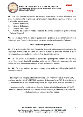 SINTE/SC - SINDICATO DOS TRABALHADORES EM
EDUCAÇÃO NA REDE PÚBLICA DO ENSINO DO ESTADO
DE SANTA CATARINA
Por uma escola pública, gratuita, de qualidade e universal!
Rua Tiradentes, 167 - Centro - Florianópolis – SC - CEP 88010-430
Fone: (048) 32120300 - www.sinte-sc.org.br - sinte-sc@sinte-sc.org.br
18
Art. 55 – Será considerado para a distribuição de recursos a quantia necessária para
pleno funcionamento do processo eleitoral, estabelecendo os seguintes critérios para
distribuição orçamentária:
I. Número de filiados;
II. Número de Escolas;
III. Extensão territorial;
IV. Planilha de coleta de votos e roteiro das urnas apresentada pela Comissão
Eleitoral Regional;
Art. 56 - A regulamentação das despesas com o processo eleitoral será discutida e
deliberada pelo Conselho Deliberativo e enviada à todas as Comissões Eleitorais.
XVI – Das Disposições Finais
Art. 57 – As Comissões Eleitorais Estadual e Regionais são responsáveis pela guarda,
segurança e transporte das urnas de votação durante o processo eleitoral e até a
homologação e publicação do resultado final das eleições gerais.
Art. 58 – Às chapas e candidatos é permitida a propaganda eleitoral até as 20:00
horas (vinte horas) do dia 12 (doze) de junho de 2019 (dois mil e dezenove), fora da
sala de votação no momento em que estiver ocorrendo a mesma.
Art. 59 - Os casos omissos ao presente regimento serão resolvidos pela Comissão
Eleitoral Estadual.
Este regimento foi aprovado em Reunião do Conselho Deliberativo do SINTE/SC,
realizada nos dias 08 e 09/02/2019, na cidade de Campos Novos/SC, de acordo com o
que estabelece o artigo 07º deste regimento e o artigo 67 do estatuto do SINTE/SC.
Este regimento foi modificado em Reunião do Conselho Deliberativo do SINTE/SC,
realizada no dia 10/04/2019, na cidade de Florianópolis, e ratificado na assembleia
estadual, realizada na mesma data e cidade.
 