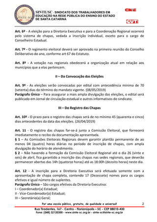 SINTE/SC - SINDICATO DOS TRABALHADORES EM
EDUCAÇÃO NA REDE PÚBLICA DO ENSINO DO ESTADO
DE SANTA CATARINA
Por uma escola pública, gratuita, de qualidade e universal!
Rua Tiradentes, 167 - Centro - Florianópolis – SC - CEP 88010-430
Fone: (048) 32120300 - www.sinte-sc.org.br - sinte-sc@sinte-sc.org.br
2
Art. 6º - A eleição para a Diretoria Executiva e para a Coordenação Regional ocorrerá
pelo sistema de chapas, vedada a inscrição individual, exceto para o cargo de
Conselheiro Estadual.
Art. 7º - O regimento eleitoral deverá ser aprovado na primeira reunião do Conselho
Deliberativo do ano, conforme art 67 do Estatuto.
Art. 8º - A votação nas regionais obedecerá a organização atual em relação aos
municípios que a elas pertencem.
II – Da Convocação das Eleições
Art. 9º - As eleições serão convocadas por edital com antecedência mínima de 70
(setenta) dias do término do mandato vigente. (08/05/2019)
Parágrafo Único – Para assegurar a mais ampla divulgação das eleições, o edital será
publicado em Jornal de circulação estadual e outros informativos do sindicato.
III – Do Registro das Chapas
Art. 10º - O prazo para o registro das chapas será de no mínimo 45 (quarenta e cinco)
dias antecedentes da data das eleições. (26/04/2019)
Art. 11 - O registro das chapas far-se-á junto a Comissão Eleitoral, que fornecerá
imediatamente o recibo da documentação apresentada.
§ 1 – As Comissões Eleitorais Regionais devem garantir plantão permanente de ao
menos 04 (quatro) horas diárias no período de inscrição de chapas, com ampla
divulgação do horário de atendimento.
§ 2 – Não havendo a formação da Comissão Eleitoral Regional até o dia 26 (vinte e
seis) de abril, fica garantido a inscrição das chapas nas sedes regionais, que deverão
permanecer abertas das 14h (quatorze horas) até as 18:00h (dezoito horas) neste dia.
Art. 12 - A inscrição para a Diretoria Executiva será efetuada somente com a
apresentação de chapa completa, contendo 17 (Dezessete) nomes para os cargos
efetivos e igual número de suplentes.
Parágrafo Único – São cargos efetivos da Diretoria Executiva:
I – Coordenador(a) Estadual;
II - Vice-Coordenador(a) Estadual;
III – Secretário(a) Geral;
 