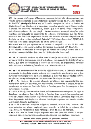 SINTE/SC - SINDICATO DOS TRABALHADORES EM
EDUCAÇÃO NA REDE PÚBLICA DO ENSINO DO ESTADO
DE SANTA CATARINA
Por uma escola pública, gratuita, de qualidade e universal!
Rua Tiradentes, 167 - Centro - Florianópolis – SC - CEP 88010-430
Fone: (048) 32120300 - www.sinte-sc.org.br - sinte-sc@sinte-sc.org.br
4
§ 5º - No caso de professores ACTs que no momento da inscrição não comprovem seu
vínculo, será considerado o que estabelece o parágrafo único do Art. 12 do Estatuto
do SINTE/SC. (Parágrafo Único: Aos ACTs serão assegurados todos os direitos de
filiado, inclusive de direção, até um ano após cessado o vínculo com o Estado, sujeito
a análise do Conselho Deliberativo, desde que não tenha culpa comprovada
judicialmente pela sua não contratação.) Nesta e em todas as demais situações serão
exigidas a comprovação do pagamento de todas das mensalidades que não foram
efetuadas em folha de pagamento, através da apresentação de comprovante de
depósito bancário no Banco do Brasil, Agência 3174-7, Conta Corrente nº 795413-1. O
valor terá como base a carga horária do último contracheque.
§ 6º - Aplica-se aos que ingressaram no quadro do magistério no ano de dois mil e
dezenove, através de concurso publico de ingresso, o que prevê § 5º do Art. 13.
§ 7º - Poderá ser efetuada a substituição de nomes na chapa já inscrita até às 18
(dezoito) horas do dia 06(seis) de maio de 2019 (dois mil e dezenove);
Art. 14 - A Comissão Eleitoral Estadual manterá um(a) secretário(a) durante todo o
período e horário destinado ao registro de chapa, com expediente de 8 (oito) horas
diárias, que será credenciado(a) a receber as inscrições, os expedientes, fornecer
recibos e prestar as informações referentes ao processo eleitoral.
Art. 15 - No encerramento do prazo de registro de chapas, a Comissão Eleitoral
providenciará a imediata lavratura da ata correspondente, consignando em ordem
numérica de inscrição todas as chapas estaduais e os nomes dos candidatos efetivos
e suplentes, entregando cópia aos representantes das chapas inscritas.
§ 1º – Na hipótese de ocorrer chegada simultânea dos representantes que
inscreverem as chapas estaduais, em não havendo acordo entre as chapas, far-se-á o
sorteio pela secretaria da Comissão Eleitoral Estadual, para fins de consignar ordem
numérica das mesmas.
§ 2º - Em até 48 (quarenta e oito) horas após o encerramento do prazo de registro
das chapas estaduais, a Comissão Eleitoral Estadual deve encaminhar a nominata de
todas as Chapas Estaduais com respectivo número para as Comissões Regionais, que
deverão proceder à definição dos números das chapas regionais inscritas vinculando-
as a Chapa Estadual a qual apoiam.
§ 3º – As Comissões Eleitorais Regionais deverão realizar uma reunião com
representantes das chapas regionais para proceder a definição do número das
respectivas, até 72 (setenta e duas) horas após o fim do prazo de inscrição.
§ 4º – No caso de haver chapas regionais que não possuam vinculo à chapas
estaduais, estas terão número próprio que não coincida com as chapas estaduais.
 